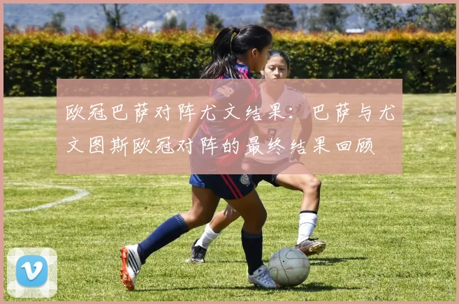 欧冠巴萨对阵尤文结果：巴萨与尤文图斯欧冠对阵的最终结果回顾