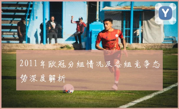 2011年欧冠分组情况及各组竞争态势深度解析