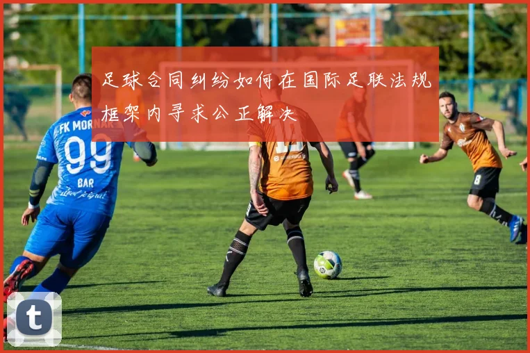 足球合同纠纷如何在国际足联法规框架内寻求公正解决